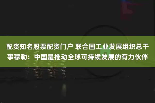 配资知名股票配资门户 联合国工业发展组织总干事穆勒：中国是推动全球可持续发展的有力伙伴
