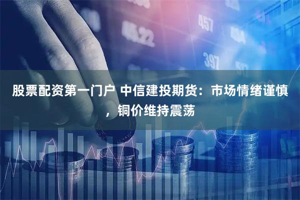 股票配资第一门户 中信建投期货：市场情绪谨慎，铜价维持震荡