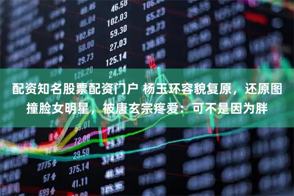 配资知名股票配资门户 杨玉环容貌复原，还原图撞脸女明星，被唐玄宗疼爱：可不是因为胖