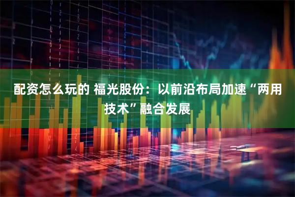 配资怎么玩的 福光股份：以前沿布局加速“两用技术”融合发展