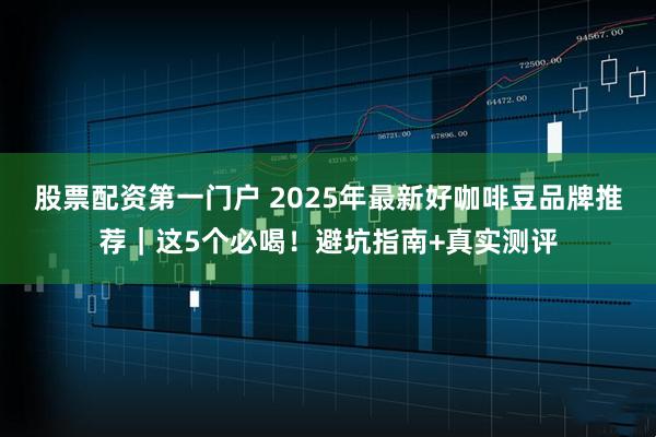 股票配资第一门户 2025年最新好咖啡豆品牌推荐｜这5个必喝！避坑指南+真实测评