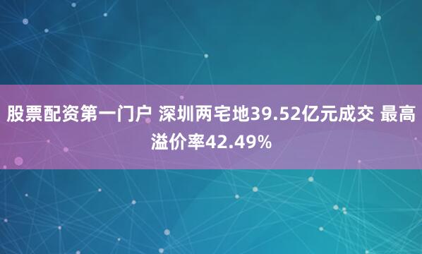 股票配资第一门户 深圳两宅地39.52亿元成交 最高溢价率42.49%