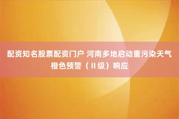 配资知名股票配资门户 河南多地启动重污染天气橙色预警（Ⅱ级）响应