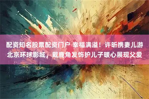 配资知名股票配资门户 幸福满溢！许昕携妻儿游北京环球影城，戴鹿角发饰护儿子暖心展现父爱