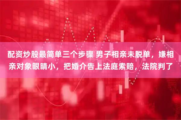 配资炒股最简单三个步骤 男子相亲未脱单，嫌相亲对象眼睛小，把婚介告上法庭索赔，法院判了