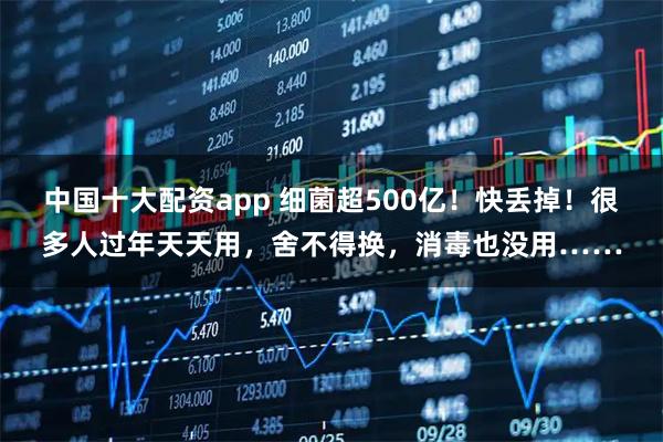 中国十大配资app 细菌超500亿！快丢掉！很多人过年天天用，舍不得换，消毒也没用……